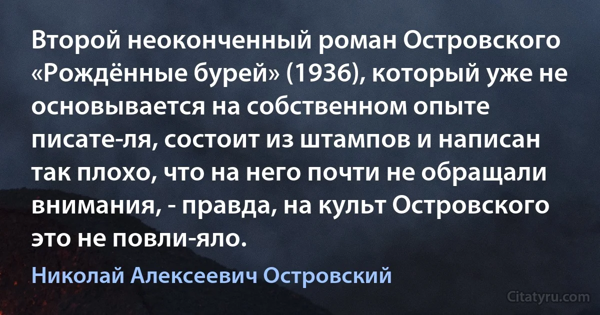 Второй неоконченный роман Островского «Рождённые бурей» (1936), который уже не основывается на собственном опыте писате­ля, состоит из штампов и написан так плохо, что на него почти не обращали внимания, - правда, на культ Островского это не повли­яло. (Николай Алексеевич Островский)