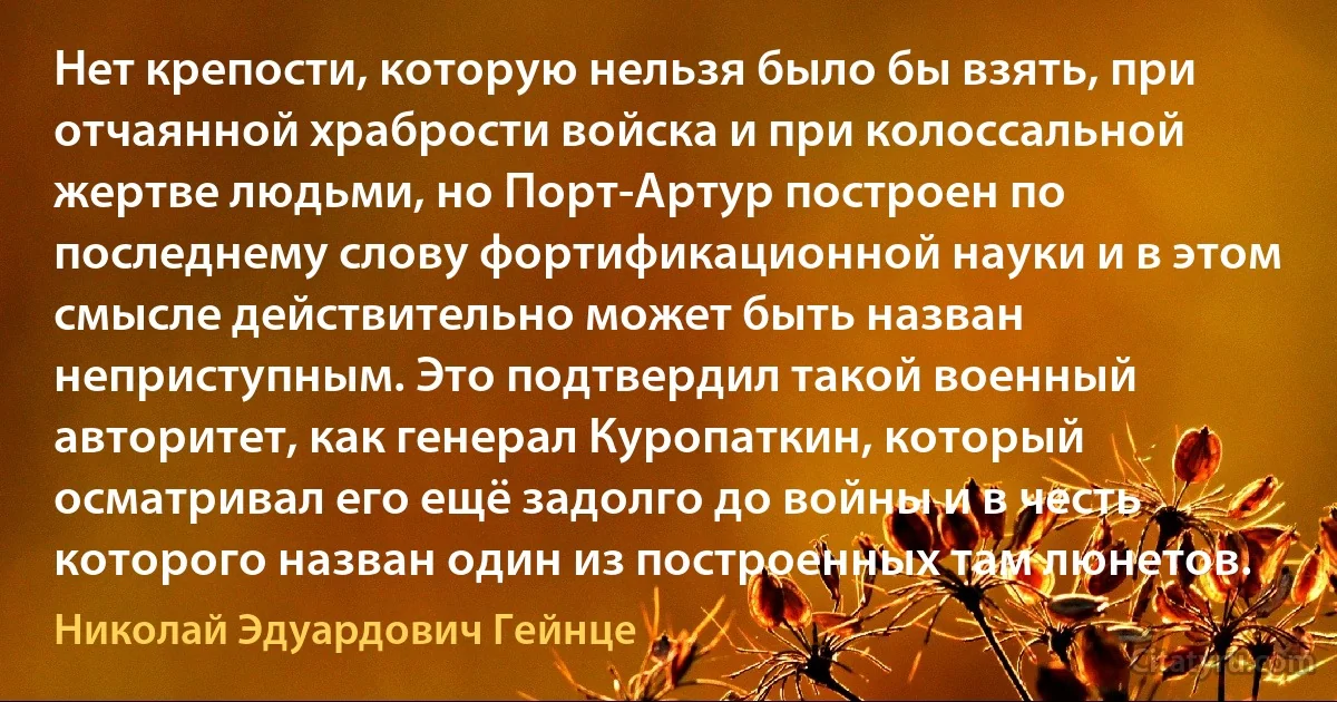 Нет крепости, которую нельзя было бы взять, при отчаянной храбрости войска и при колоссальной жертве людьми, но Порт-Артур построен по последнему слову фортификационной науки и в этом смысле действительно может быть назван неприступным. Это подтвердил такой военный авторитет, как генерал Куропаткин, который осматривал его ещё задолго до войны и в честь которого назван один из построенных там люнетов. (Николай Эдуардович Гейнце)