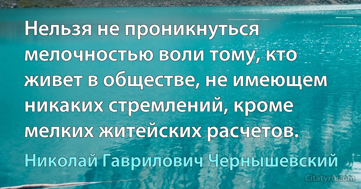 Нельзя не проникнуться мелочностью воли тому, кто живет в обществе, не имеющем никаких стремлений, кроме мелких житейских расчетов. (Николай Гаврилович Чернышевский)