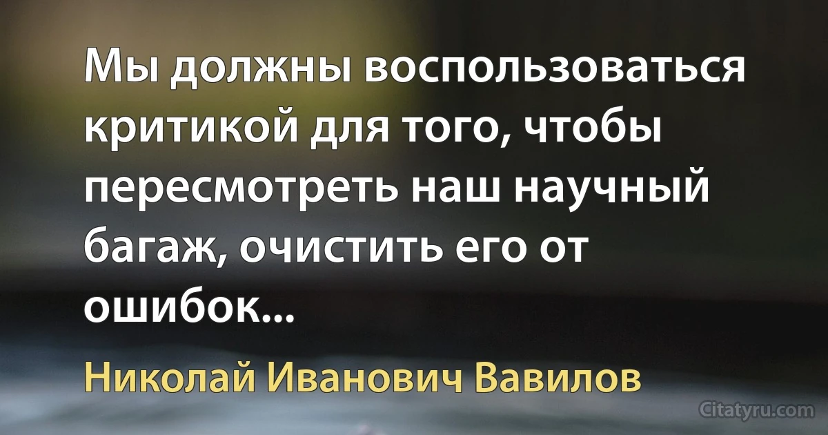 Мы должны воспользоваться критикой для того, чтобы пересмотреть наш научный багаж, очистить его от ошибок... (Николай Иванович Вавилов)