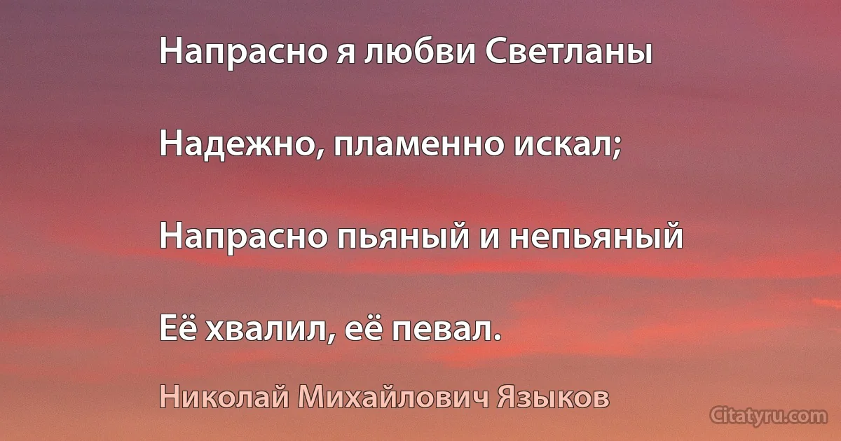 Напрасно я любви Светланы

Надежно, пламенно искал;

Напрасно пьяный и непьяный

Её хвалил, её певал. (Николай Михайлович Языков)