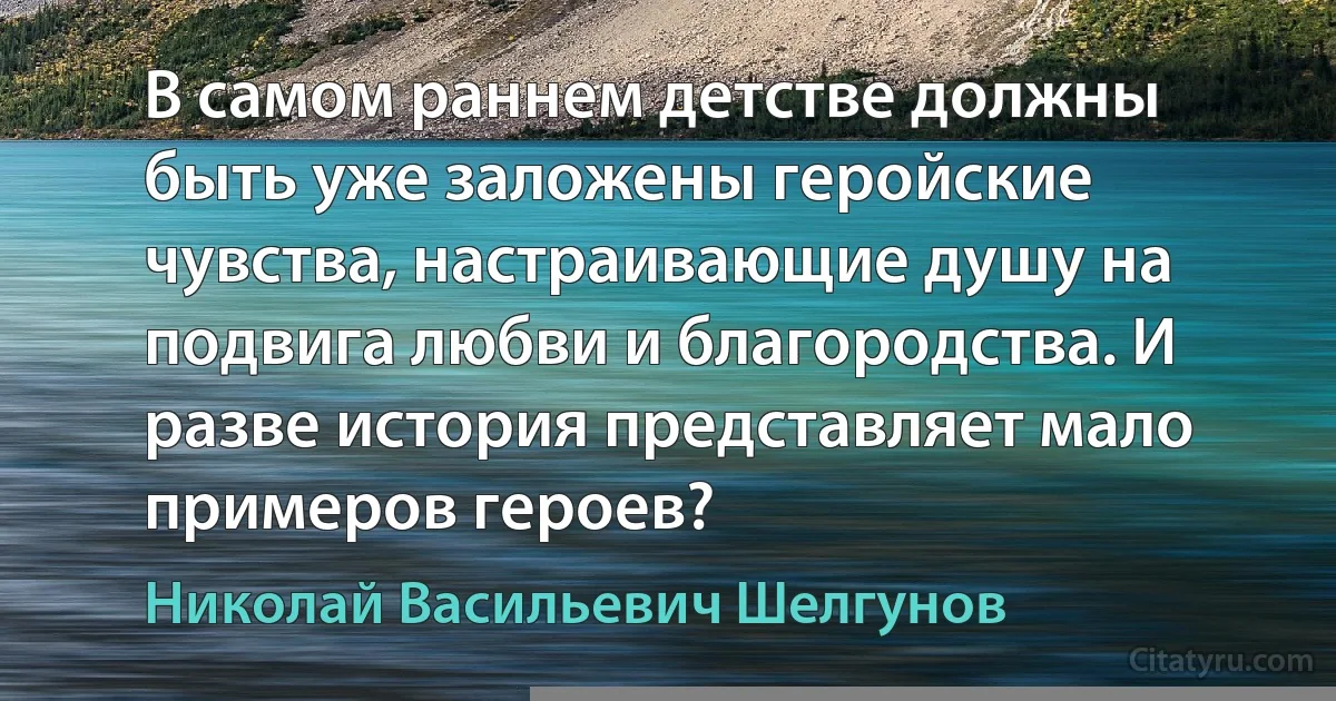 В самом раннем детстве должны быть уже заложены геройские чувства, настраивающие душу на подвига любви и благородства. И разве история представляет мало примеров героев? (Николай Васильевич Шелгунов)