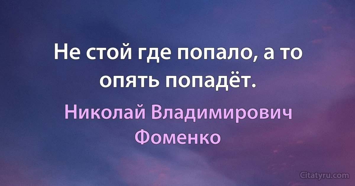 Не стой где попало, а то опять попадёт. (Николай Владимирович Фоменко)