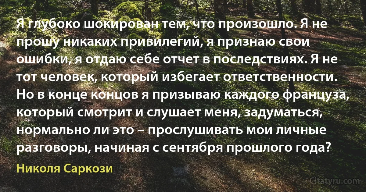 Я глубоко шокирован тем, что произошло. Я не прошу никаких привилегий, я признаю свои ошибки, я отдаю себе отчет в последствиях. Я не тот человек, который избегает ответственности. Но в конце концов я призываю каждого француза, который смотрит и слушает меня, задуматься, нормально ли это – прослушивать мои личные разговоры, начиная с сентября прошлого года? (Николя Саркози)