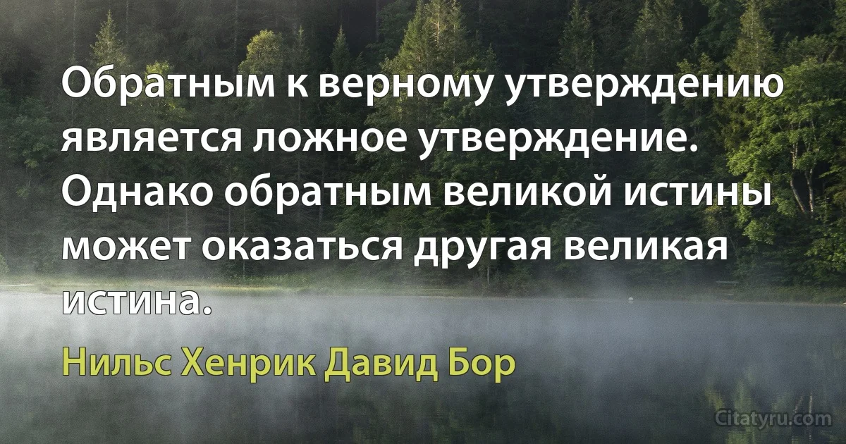 Обратным к верному утверждению является ложное утверждение. Однако обратным великой истины может оказаться другая великая истина. (Нильс Хенрик Давид Бор)