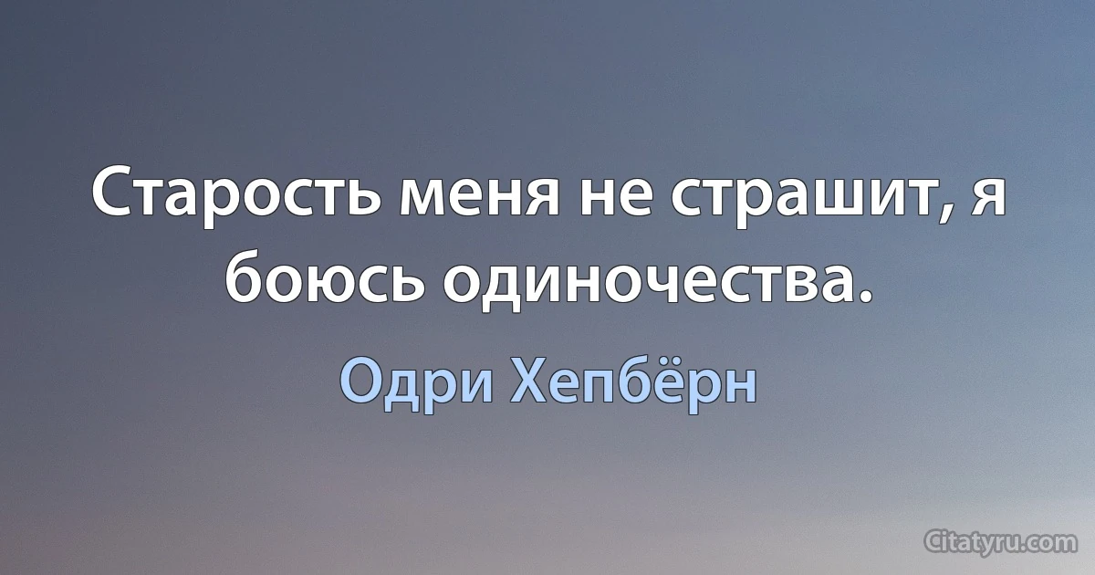 Старость меня не страшит, я боюсь одиночества. (Одри Хепбёрн)