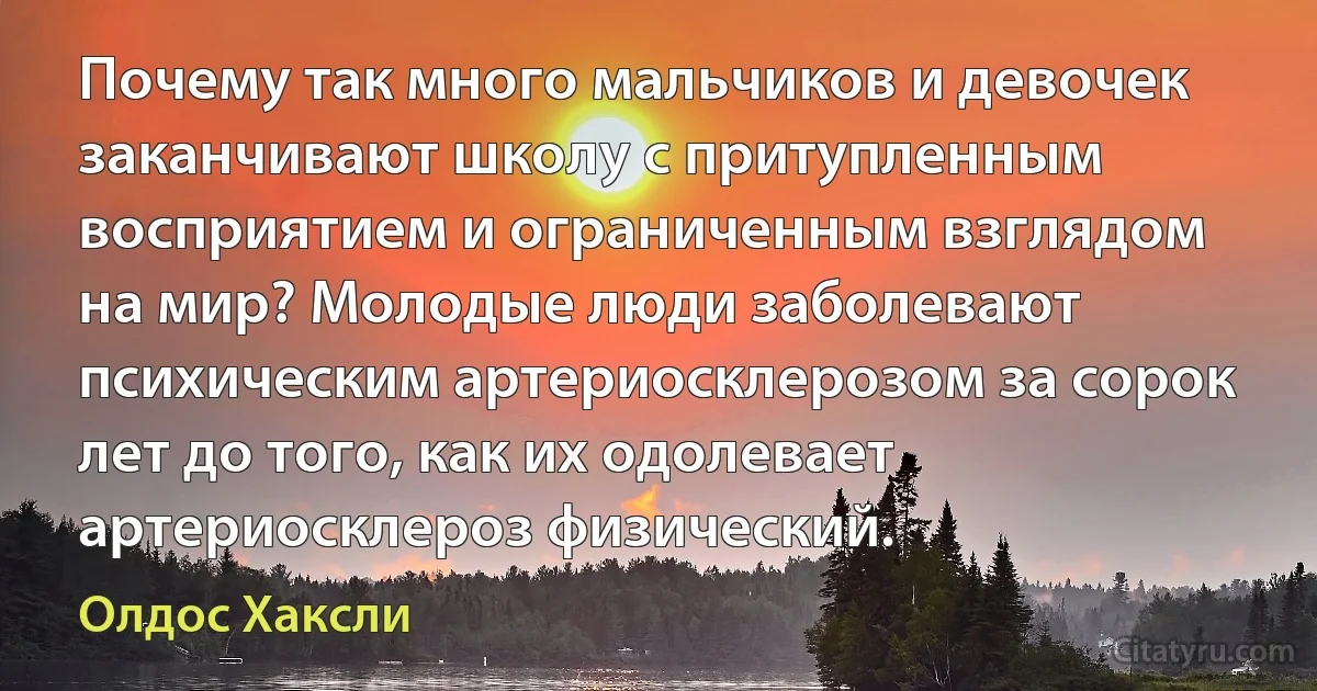 Почему так много мальчиков и девочек заканчивают школу с притупленным восприятием и ограниченным взглядом на мир? Молодые люди заболевают психическим артериосклерозом за сорок лет до того, как их одолевает артериосклероз физический. (Олдос Хаксли)