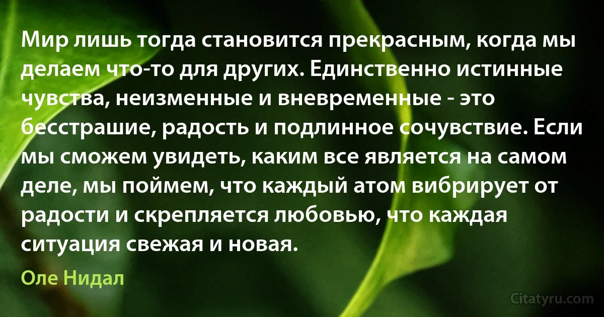 Мир лишь тогда становится прекрасным, когда мы делаем что-то для других. Единственно истинные чувства, неизменные и вневременные - это бесстрашие, радость и подлинное сочувствие. Если мы сможем увидеть, каким все является на самом деле, мы поймем, что каждый атом вибрирует от радости и скрепляется любовью, что каждая ситуация свежая и новая. (Оле Нидал)