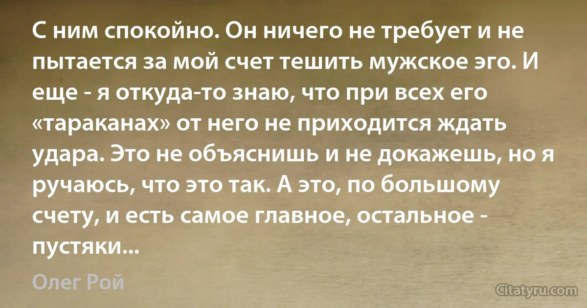 С ним спокойно. Он ничего не требует и не пытается за мой счет тешить мужское эго. И еще - я откуда-то знаю, что при всех его «тараканах» от него не приходится ждать удара. Это не объяснишь и не докажешь, но я ручаюсь, что это так. А это, по большому счету, и есть самое главное, остальное - пустяки... (Олег Рой)