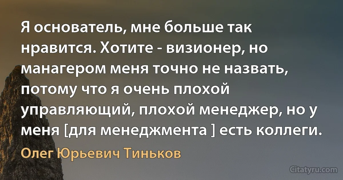 Я основатель, мне больше так нравится. Хотите - визионер, но манагером меня точно не назвать, потому что я очень плохой управляющий, плохой менеджер, но у меня [для менеджмента ] есть коллеги. (Олег Юрьевич Тиньков)