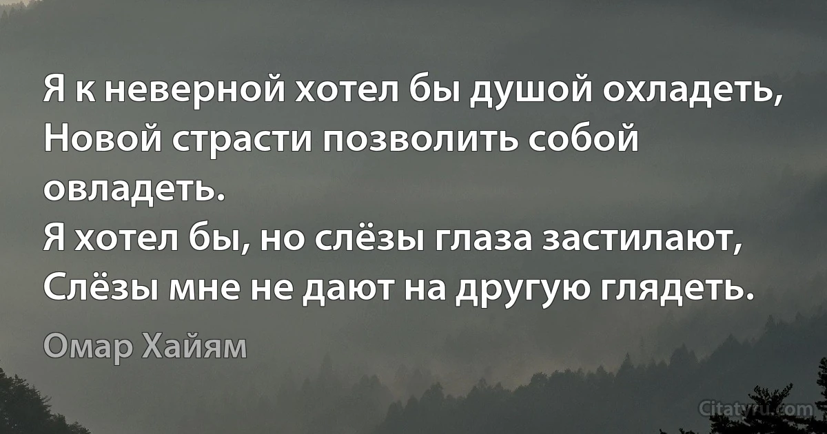 Я к неверной хотел бы душой охладеть,
Новой страсти позволить собой овладеть.
Я хотел бы, но слёзы глаза застилают,
Слёзы мне не дают на другую глядеть. (Омар Хайям)