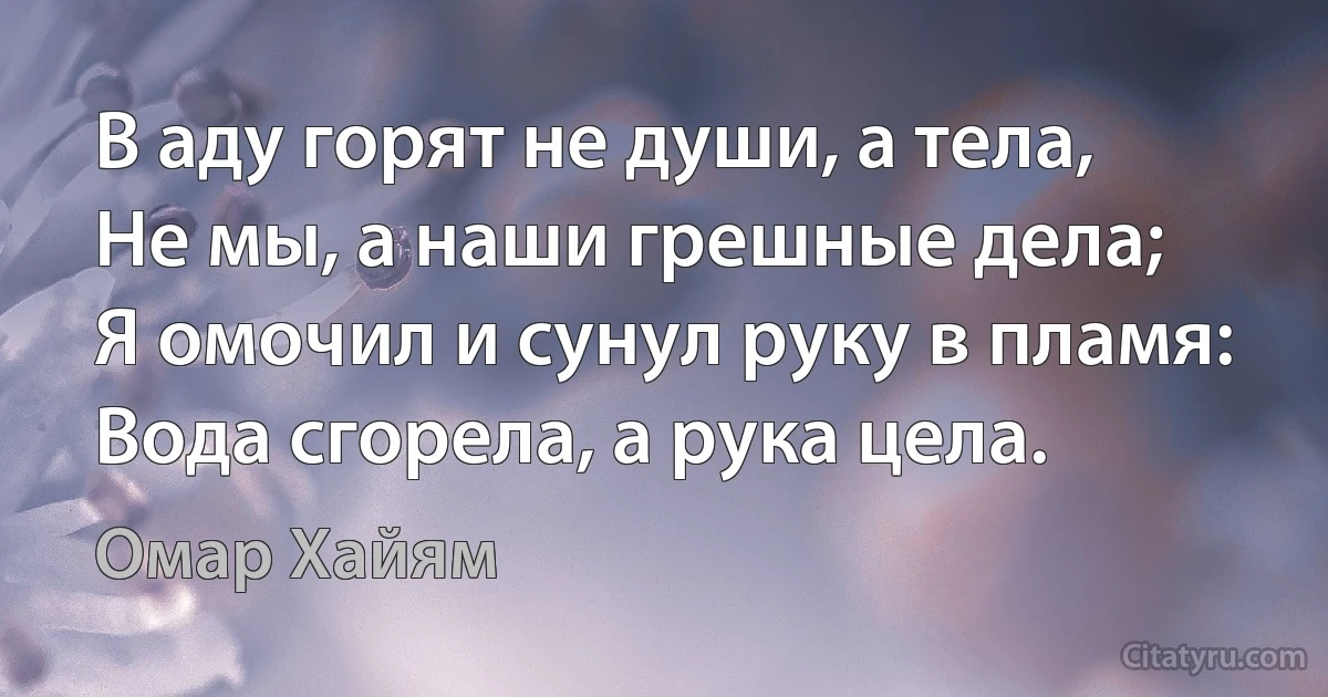 В аду горят не души, а тела,
Не мы, а наши грешные дела;
Я омочил и сунул руку в пламя:
Вода сгорела, а рука цела. (Омар Хайям)