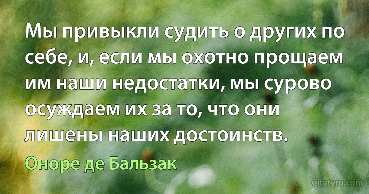 Мы привыкли судить о других по себе, и, если мы охотно прощаем им наши недостатки, мы сурово осуждаем их за то, что они лишены наших достоинств. (Оноре де Бальзак)