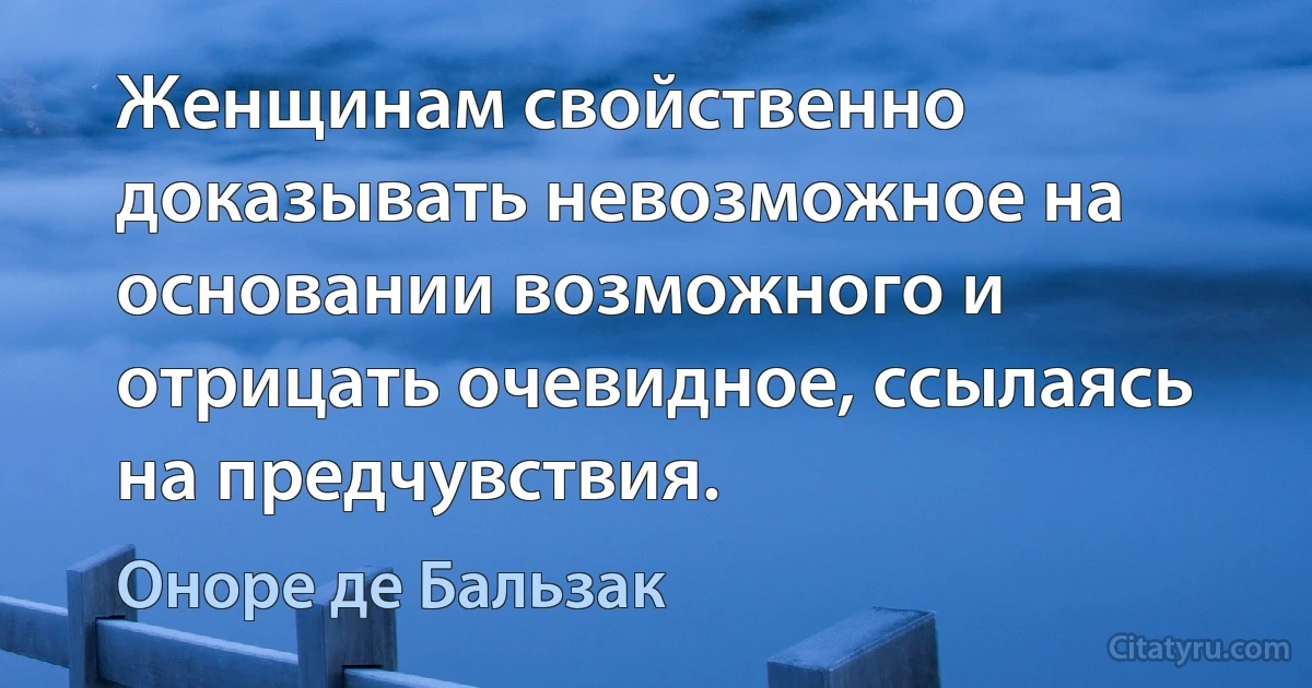 Женщинам свойственно доказывать невозможное на основании возможного и отрицать очевидное, ссылаясь на предчувствия. (Оноре де Бальзак)