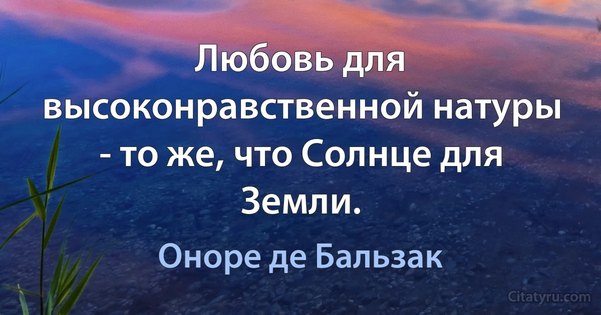 Любовь для высоконравственной натуры - то же, что Солнце для Земли. (Оноре де Бальзак)