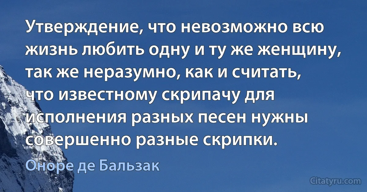 Утверждение, что невозможно всю жизнь любить одну и ту же женщину, так же неразумно, как и считать, что известному скрипачу для исполнения разных песен нужны совершенно разные скрипки. (Оноре де Бальзак)