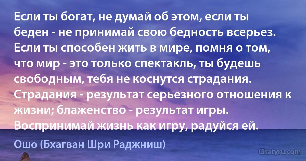 Если ты богат, не думай об этом, если ты беден - не принимай свою бедность всерьез. Если ты способен жить в мире, помня о том, что мир - это только спектакль, ты будешь свободным, тебя не коснутся страдания. Страдания - результат серьезного отношения к жизни; блаженство - результат игры. Воспринимай жизнь как игру, радуйся ей. (Ошо (Бхагван Шри Раджниш))