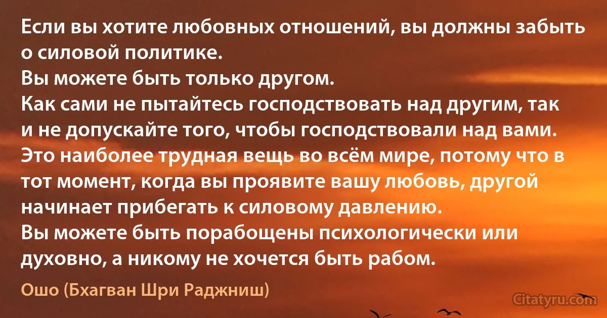 Если вы хотите любовных отношений, вы должны забыть о силовой политике.
Вы можете быть только другом.
Как сами не пытайтесь господствовать над другим, так и не допускайте того, чтобы господствовали над вами.
Это наиболее трудная вещь во всём мире, потому что в тот момент, когда вы проявите вашу любовь, другой начинает прибегать к силовому давлению.
Вы можете быть порабощены психологически или духовно, а никому не хочется быть рабом. (Ошо (Бхагван Шри Раджниш))