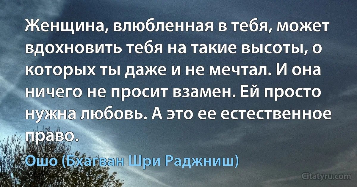 Женщина, влюбленная в тебя, может вдохновить тебя на такие высоты, о которых ты даже и не мечтал. И она ничего не просит взамен. Ей просто нужна любовь. А это ее естественное право. (Ошо (Бхагван Шри Раджниш))