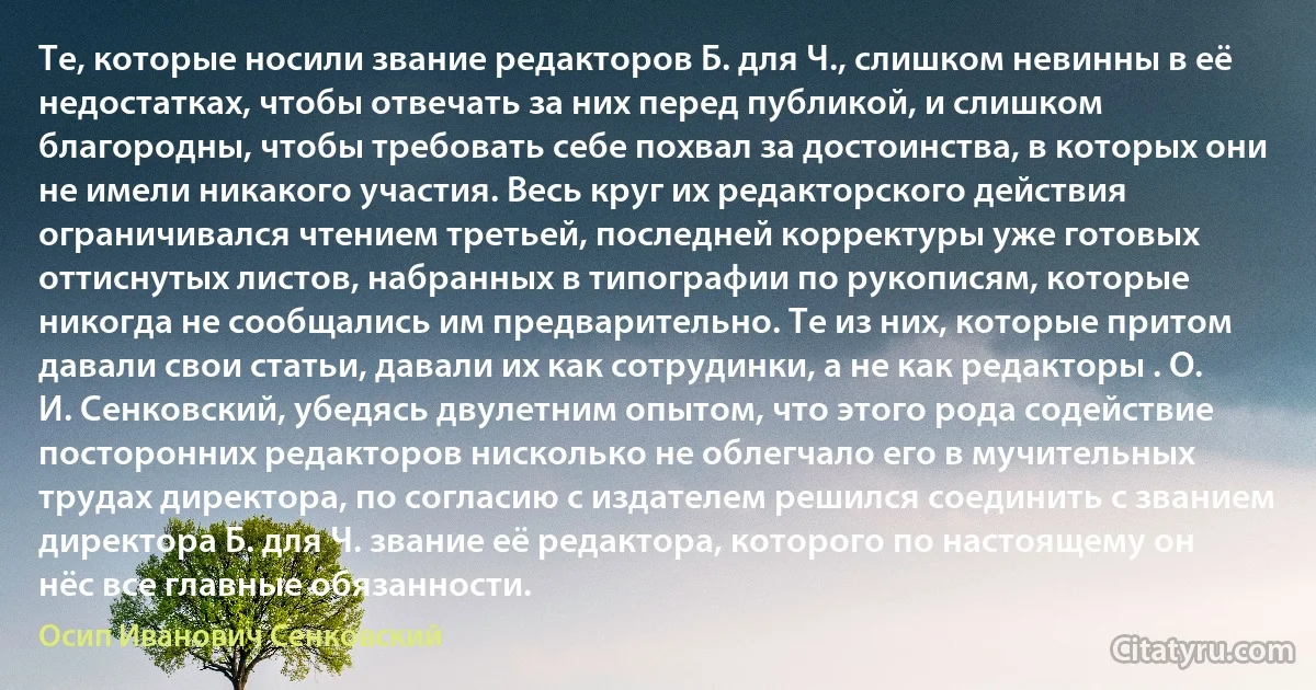 Те, которые носили звание редакторов Б. для Ч., слишком невинны в её недостатках, чтобы отвечать за них перед публикой, и слишком благородны, чтобы требовать себе похвал за достоинства, в которых они не имели никакого участия. Весь круг их редакторского действия ограничивался чтением третьей, последней корректуры уже готовых оттиснутых листов, набранных в типографии по рукописям, которые никогда не сообщались им предварительно. Те из них, которые притом давали свои статьи, давали их как сотрудинки, а не как редакторы . О. И. Сенковский, убедясь двулетним опытом, что этого рода содействие посторонних редакторов нисколько не облегчало его в мучительных трудах директора, по согласию с издателем решился соединить с званием директора Б. для Ч. звание её редактора, которого по настоящему он нёс все главные обязанности. (Осип Иванович Сенковский)