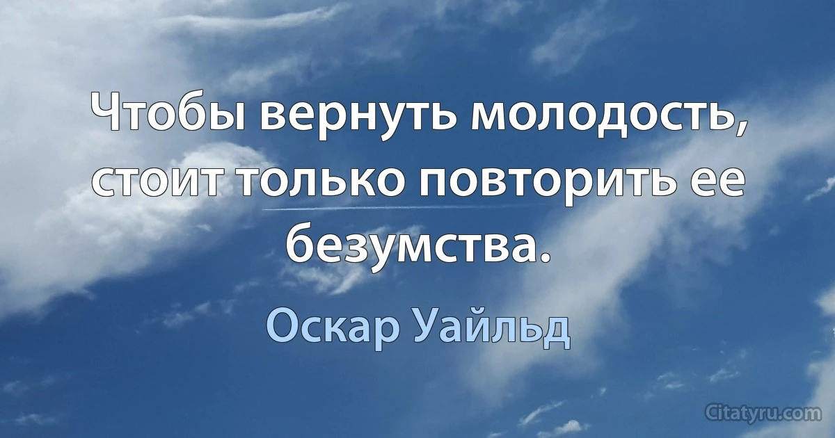 Чтобы вернуть молодость, стоит только повторить ее безумства. (Оскар Уайльд)