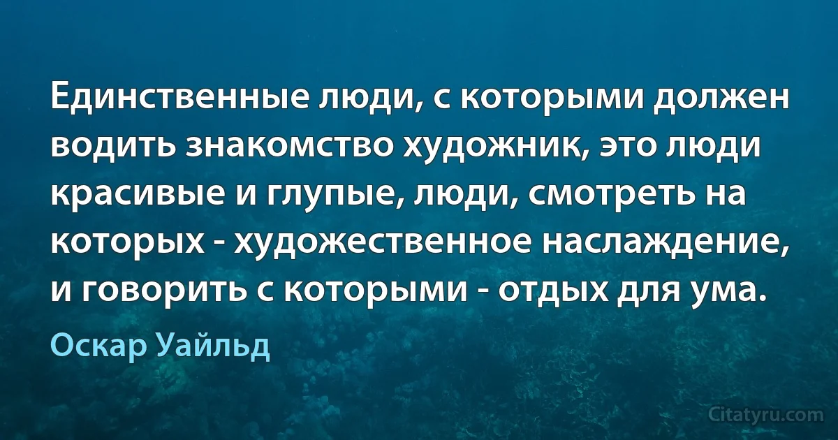 Единственные люди, с которыми должен водить знакомство художник, это люди красивые и глупые, люди, смотреть на которых - художественное наслаждение, и говорить с которыми - отдых для ума. (Оскар Уайльд)