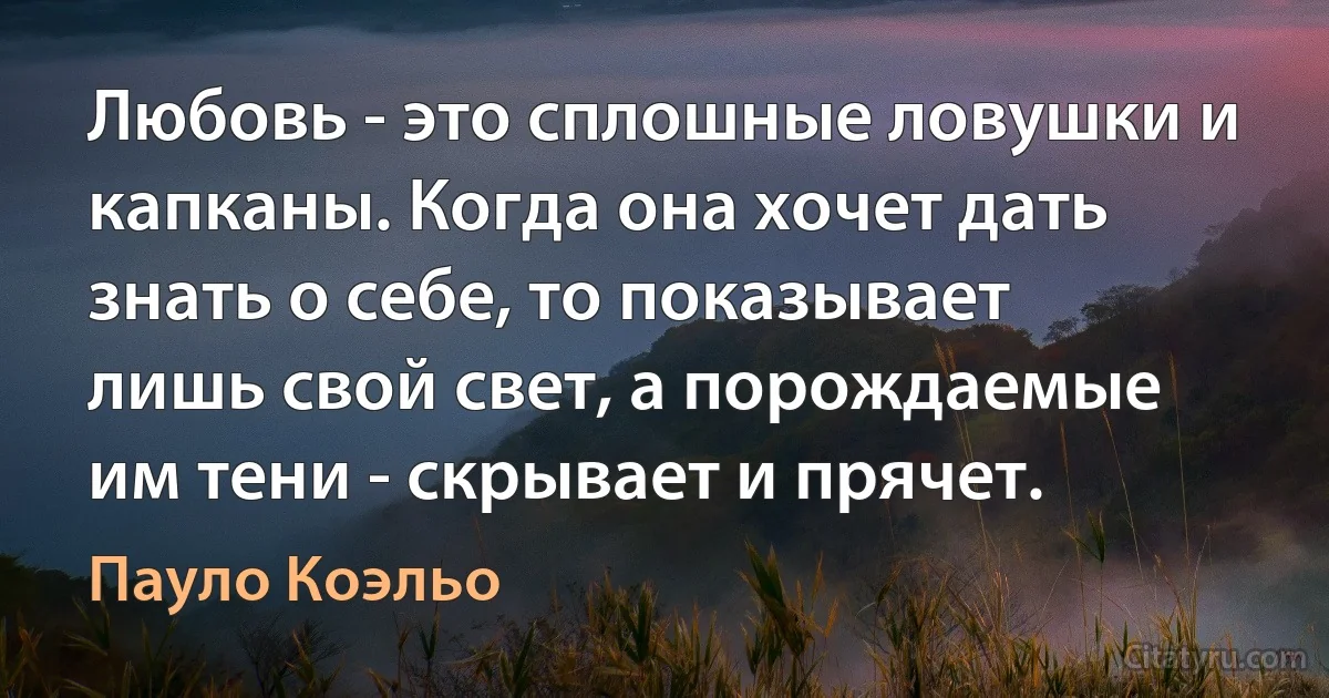 Любовь - это сплошные ловушки и капканы. Когда она хочет дать знать о себе, то показывает лишь свой свет, а порождаемые им тени - скрывает и прячет. (Пауло Коэльо)