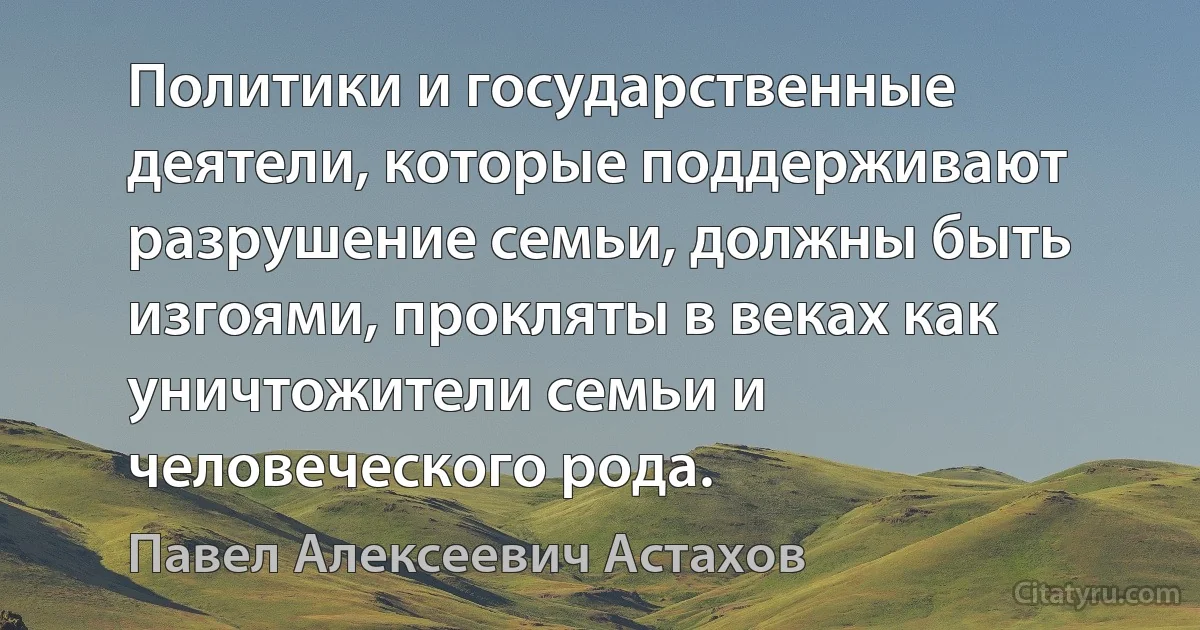 Политики и государственные деятели, которые поддерживают разрушение семьи, должны быть изгоями, прокляты в веках как уничтожители семьи и человеческого рода. (Павел Алексеевич Астахов)