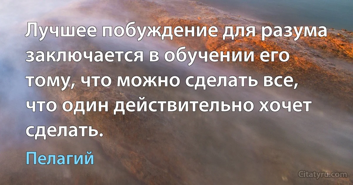 Лучшее побуждение для разума заключается в обучении его тому, что можно сделать все, что один действительно хочет сделать. (Пелагий)