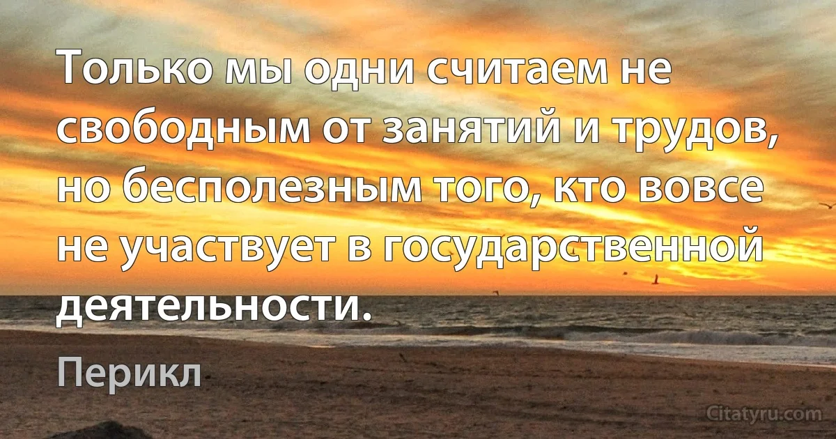 Только мы одни считаем не свободным от занятий и трудов, но бесполезным того, кто вовсе не участвует в государственной деятельности. (Перикл)