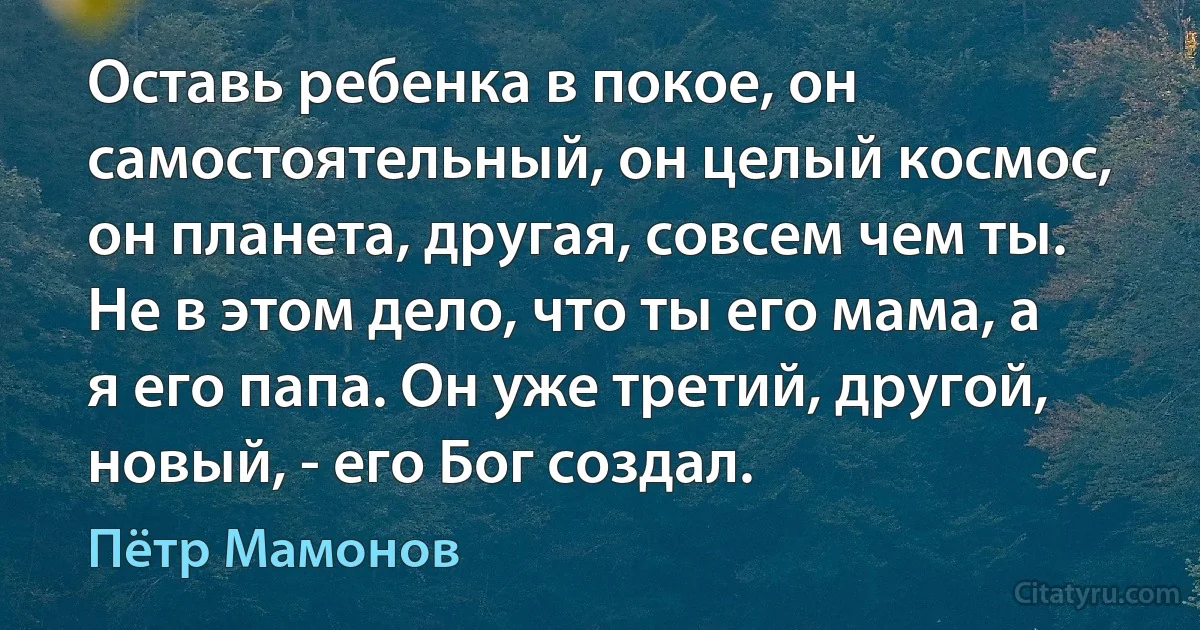 Оставь ребенка в покое, он самостоятельный, он целый космос, он планета, другая, совсем чем ты. Не в этом дело, что ты его мама, а я его папа. Он уже третий, другой, новый, - его Бог создал. (Пётр Мамонов)