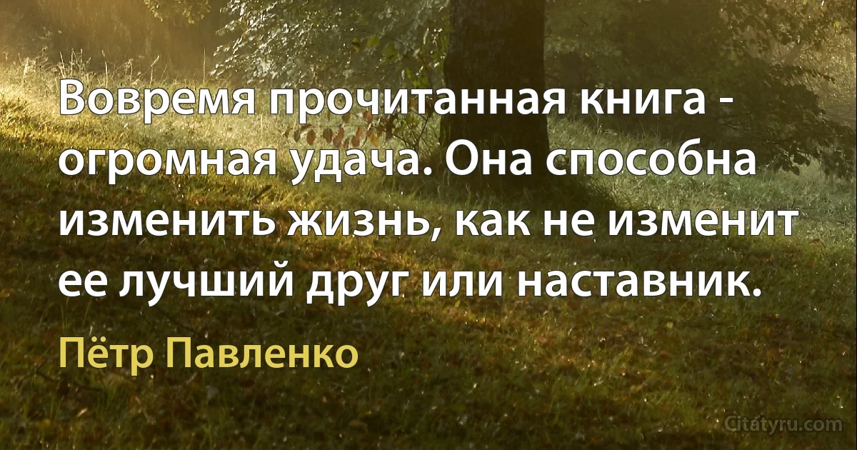 Вовремя прочитанная книга - огромная удача. Она способна изменить жизнь, как не изменит ее лучший друг или наставник. (Пётр Павленко)