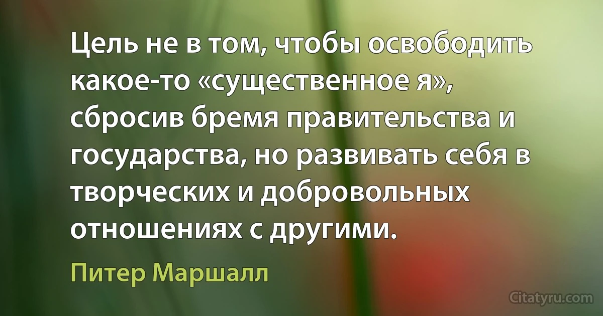 Цель не в том, чтобы освободить какое-то «существенное я», сбросив бремя правительства и государства, но развивать себя в творческих и добровольных отношениях с другими. (Питер Маршалл)