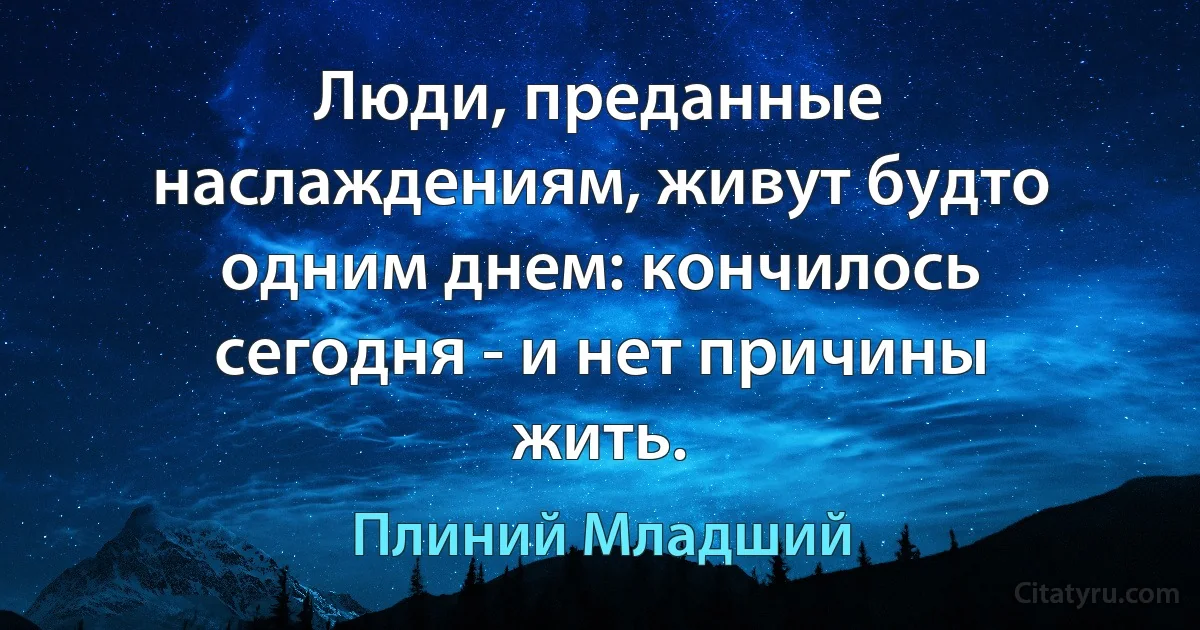 Люди, преданные наслаждениям, живут будто одним днем: кончилось сегодня - и нет причины жить. (Плиний Младший)