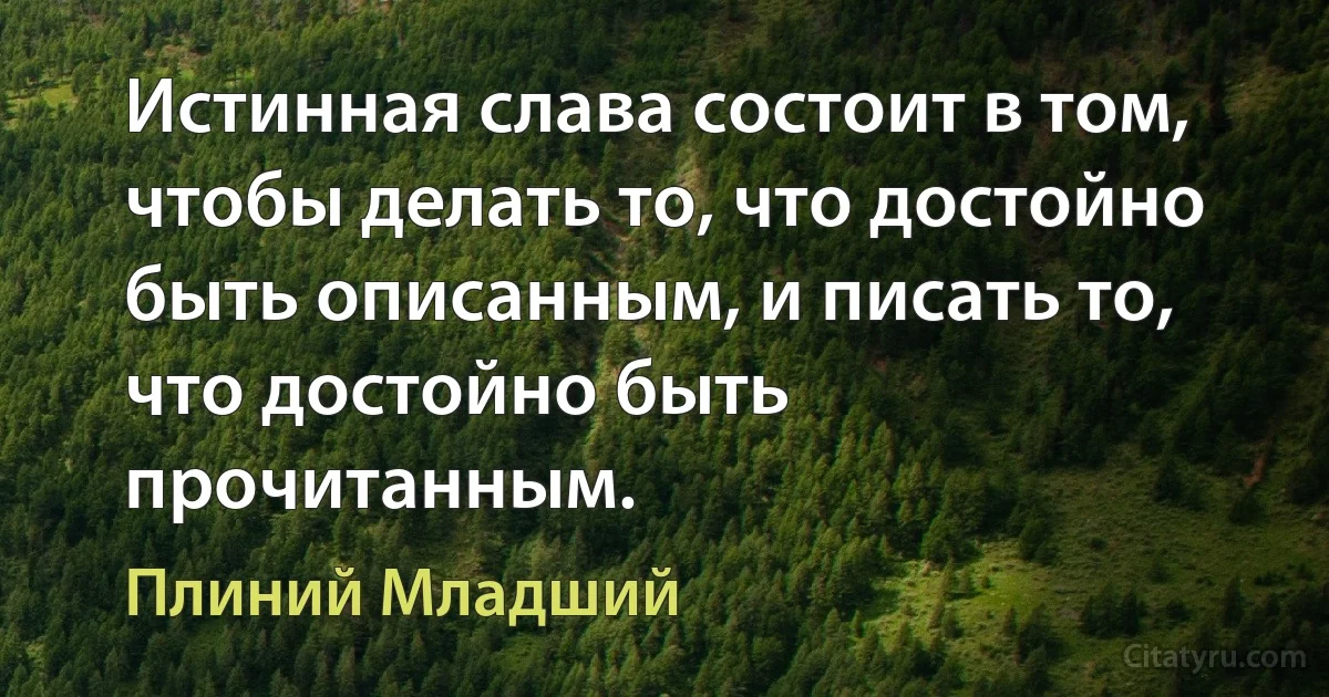 Истинная слава состоит в том, чтобы делать то, что достойно быть описанным, и писать то, что достойно быть прочитанным. (Плиний Младший)