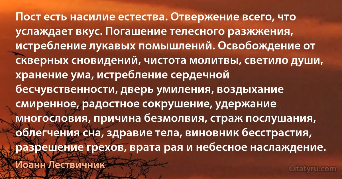 Пост есть насилие естества. Отвержение всего, что услаждает вкус. Погашение телесного разжжения, истребление лукавых помышлений. Освобождение от скверных сновидений, чистота молитвы, светило души, хранение ума, истребление сердечной бесчувственности, дверь умиления, воздыхание смиренное, радостное сокрушение, удержание многословия, причина безмолвия, страж послушания, облегчения сна, здравие тела, виновник бесстрастия, разрешение грехов, врата рая и небесное наслаждение. (Иоанн Лествичник)