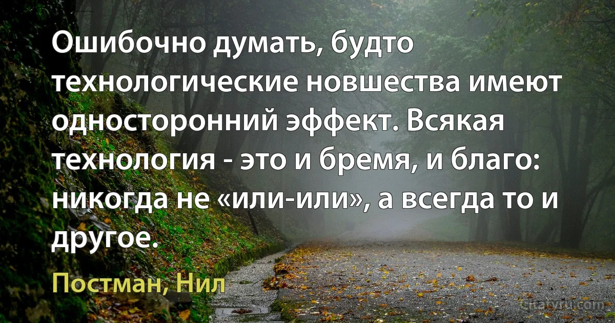 Ошибочно думать, будто технологические новшества имеют односторонний эффект. Всякая технология - это и бремя, и благо: никогда не «или-или», а всегда то и другое. (Постман, Нил)