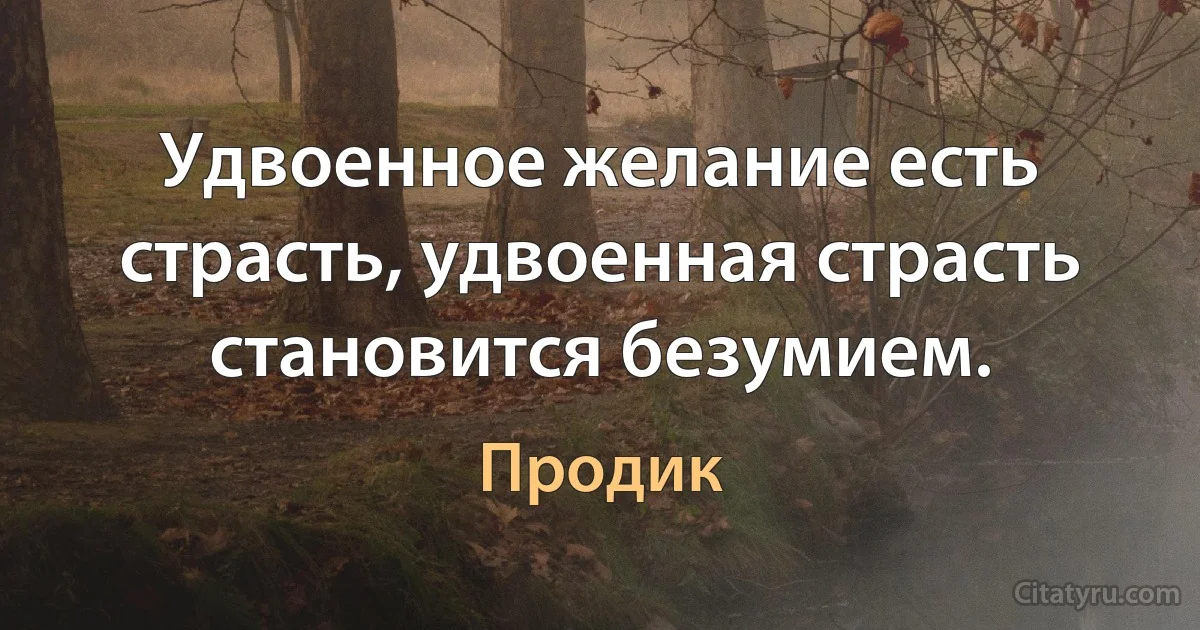 Удвоенное желание есть страсть, удвоенная страсть становится безумием. (Продик)