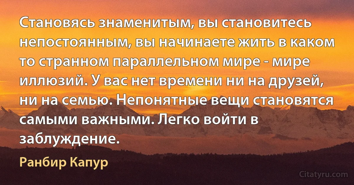 Становясь знаменитым, вы становитесь непостоянным, вы начинаете жить в каком то странном параллельном мире - мире иллюзий. У вас нет времени ни на друзей, ни на семью. Непонятные вещи становятся самыми важными. Легко войти в заблуждение. (Ранбир Капур)