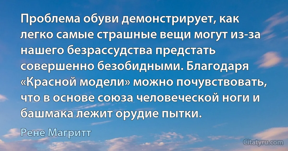 Проблема обуви демонстрирует, как легко самые страшные вещи могут из-за нашего безрассудства предстать совершенно безобидными. Благодаря «Красной модели» можно почувствовать, что в основе союза человеческой ноги и башмака лежит орудие пытки. (Рене Магритт)