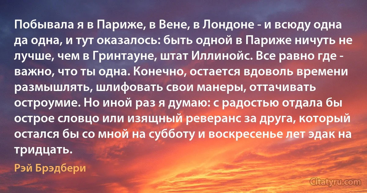 Побывала я в Париже, в Вене, в Лондоне - и всюду одна да одна, и тут оказалось: быть одной в Париже ничуть не лучше, чем в Гринтауне, штат Иллинойс. Все равно где - важно, что ты одна. Конечно, остается вдоволь времени размышлять, шлифовать свои манеры, оттачивать остроумие. Но иной раз я думаю: с радостью отдала бы острое словцо или изящный реверанс за друга, который остался бы со мной на субботу и воскресенье лет эдак на тридцать. (Рэй Брэдбери)