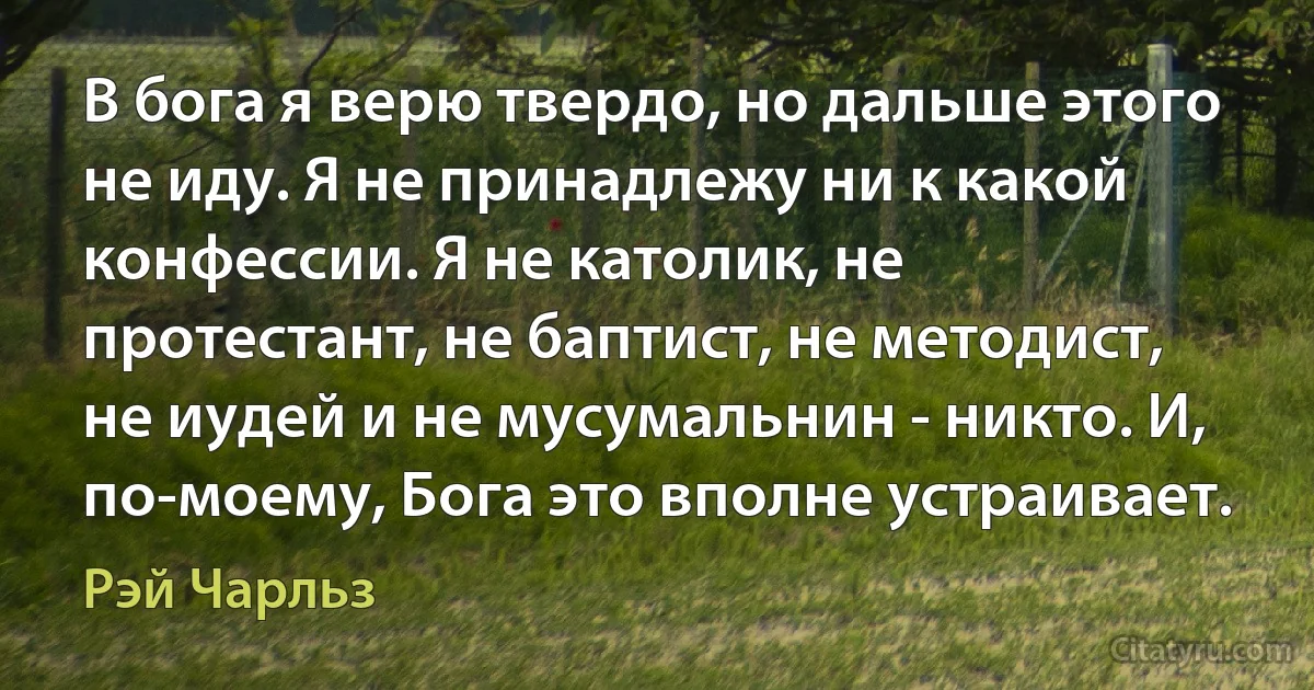 В бога я верю твердо, но дальше этого не иду. Я не принадлежу ни к какой конфессии. Я не католик, не протестант, не баптист, не методист, не иудей и не мусумальнин - никто. И, по-моему, Бога это вполне устраивает. (Рэй Чарльз)