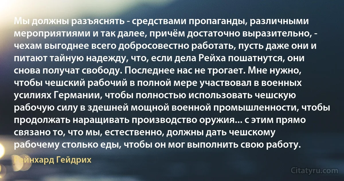 Мы должны разъяснять - средствами пропаганды, различными мероприятиями и так далее, причём достаточно выразительно, - чехам выгоднее всего добросовестно работать, пусть даже они и питают тайную надежду, что, если дела Рейха пошатнутся, они снова получат свободу. Последнее нас не трогает. Мне нужно, чтобы чешский рабочий в полной мере участвовал в военных усилиях Германии, чтобы полностью использовать чешскую рабочую силу в здешней мощной военной промышленности, чтобы продолжать наращивать производство оружия... с этим прямо связано то, что мы, естественно, должны дать чешскому рабочему столько еды, чтобы он мог выполнить свою работу. (Рейнхард Гейдрих)