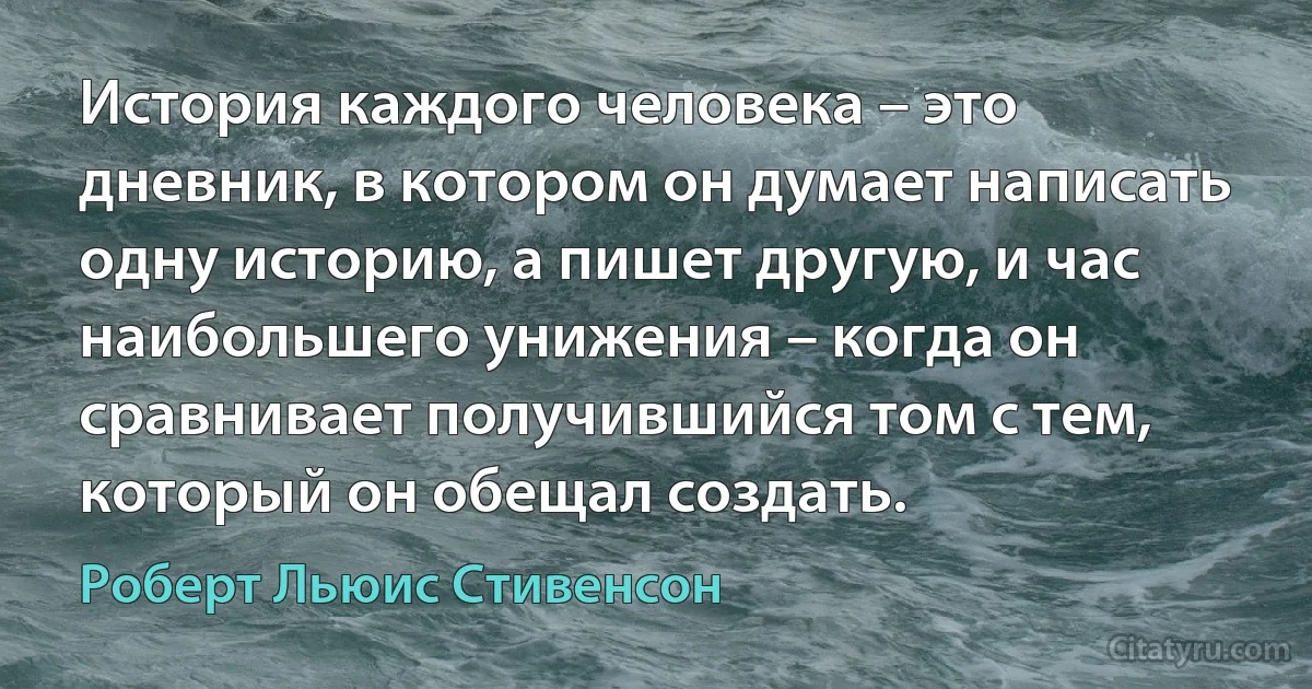 История каждого человека – это дневник, в котором он думает написать одну историю, а пишет другую, и час наибольшего унижения – когда он сравнивает получившийся том с тем, который он обещал создать. (Роберт Льюис Стивенсон)