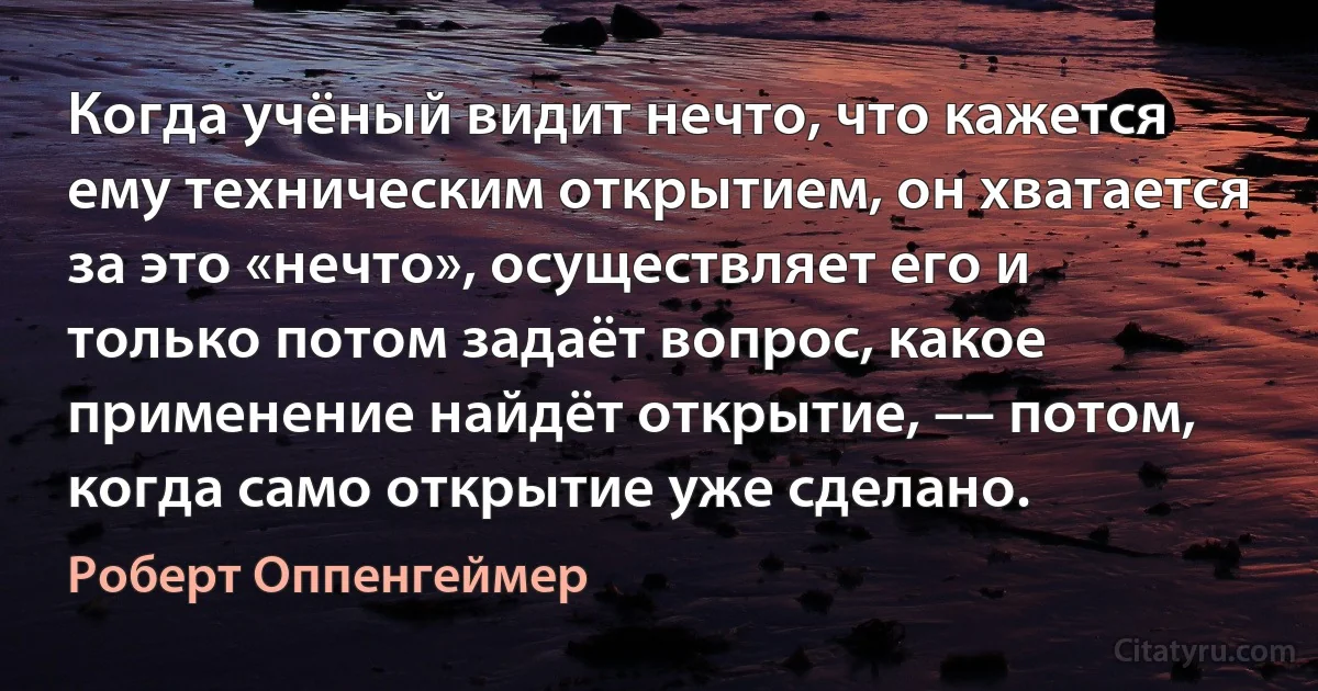 Когда учёный видит нечто, что кажется ему техническим открытием, он хватается за это «нечто», осуществляет его и только потом задаёт вопрос, какое применение найдёт открытие, –– потом, когда само открытие уже сделано. (Роберт Оппенгеймер)