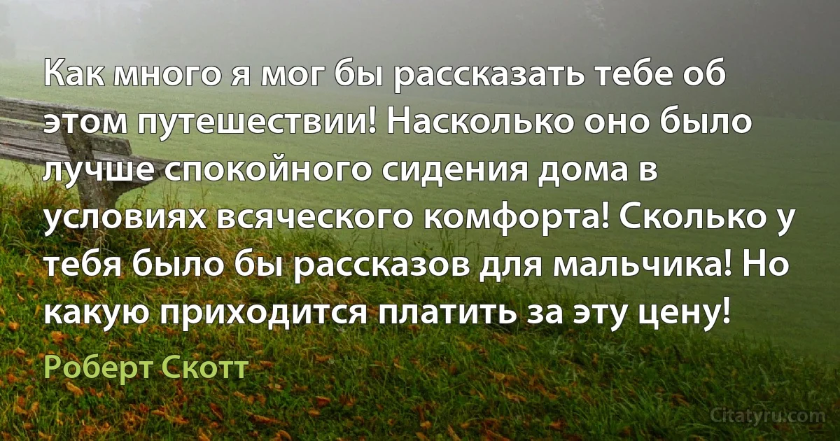 Как много я мог бы рассказать тебе об этом путешествии! Насколько оно было лучше спокойного сидения дома в условиях всяческого комфорта! Сколько у тебя было бы рассказов для мальчика! Но какую приходится платить за эту цену! (Роберт Скотт)