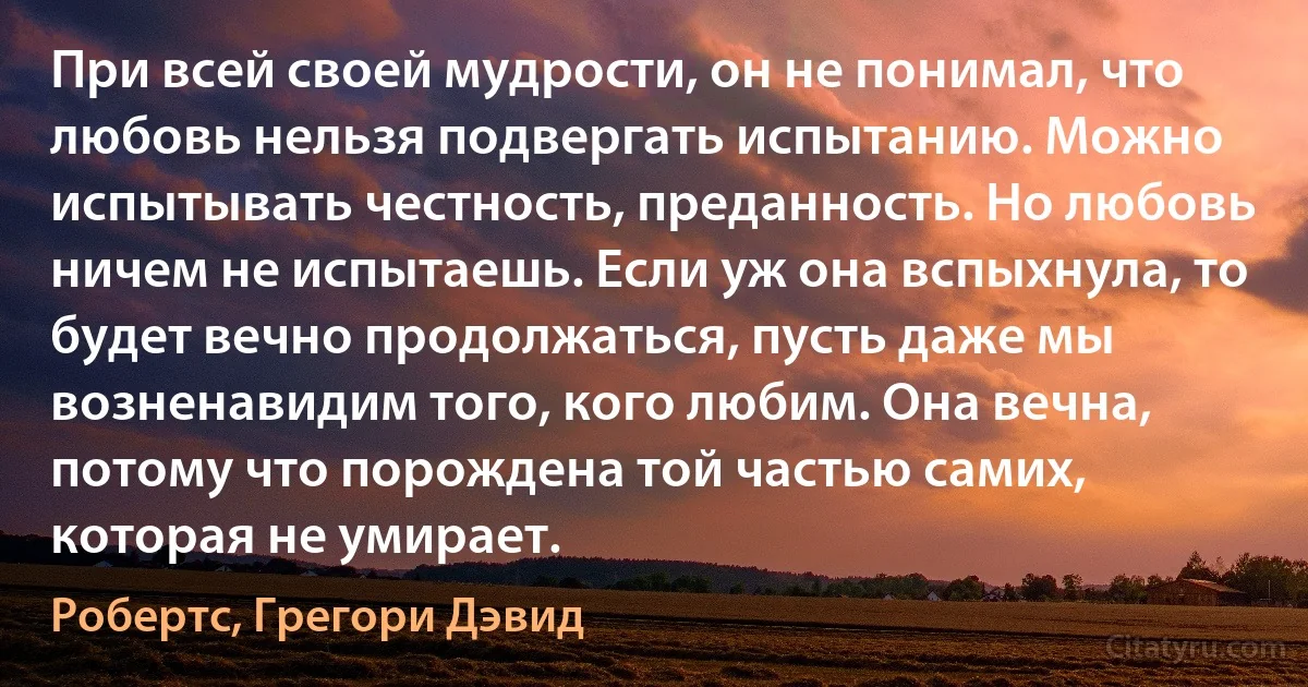 При всей своей мудрости, он не понимал, что любовь нельзя подвергать испытанию. Можно испытывать честность, преданность. Но любовь ничем не испытаешь. Если уж она вспыхнула, то будет вечно продолжаться, пусть даже мы возненавидим того, кого любим. Она вечна, потому что порождена той частью самих, которая не умирает. (Робертс, Грегори Дэвид)