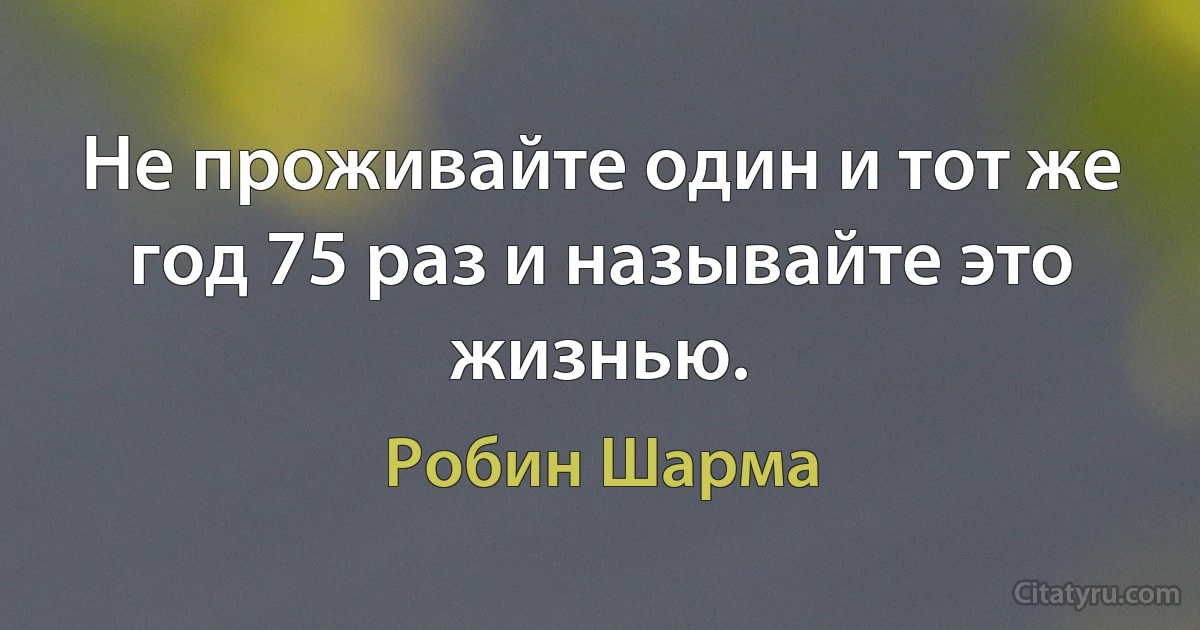 Не проживайте один и тот же год 75 раз и называйте это жизнью. (Робин Шарма)