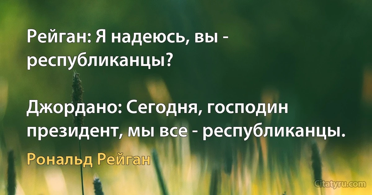 Рейган: Я надеюсь, вы - республиканцы?

Джордано: Сегодня, господин президент, мы все - республиканцы. (Рональд Рейган)