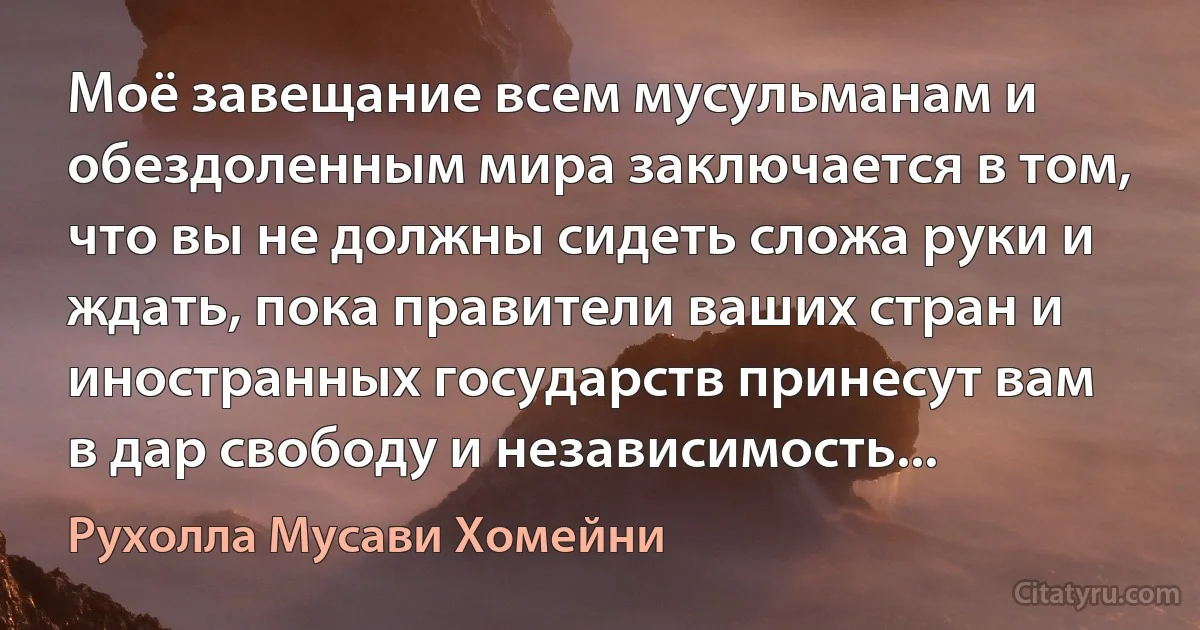 Моё завещание всем мусульманам и обездоленным мира заключается в том, что вы не должны сидеть сложа руки и ждать, пока правители ваших стран и иностранных государств принесут вам в дар свободу и независимость... (Рухолла Мусави Хомейни)